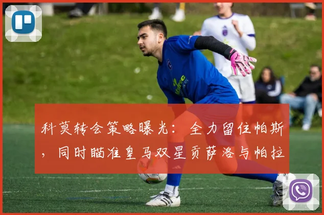 科莫转会策略曝光：全力留住帕斯，同时瞄准皇马双星贡萨洛与帕拉西奥斯