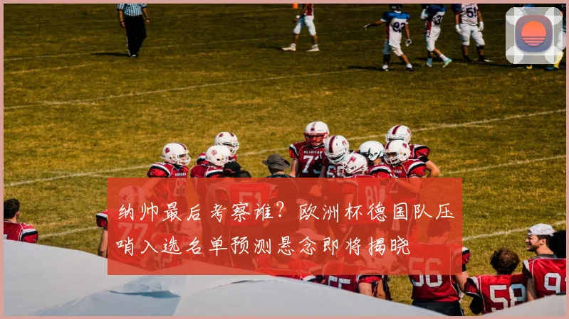 纳帅最后考察谁？欧洲杯德国队压哨入选名单预测悬念即将揭晓