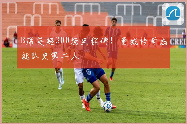 B席英超300场里程碑！曼城传奇成就队史第二人