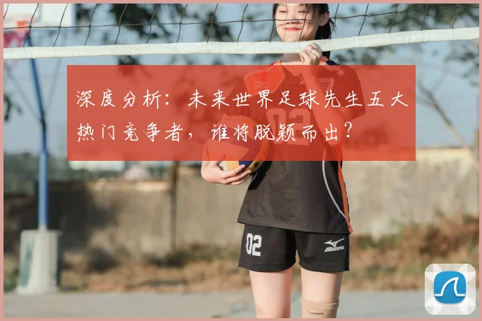 深度分析：未来世界足球先生五大热门竞争者，谁将脱颖而出？