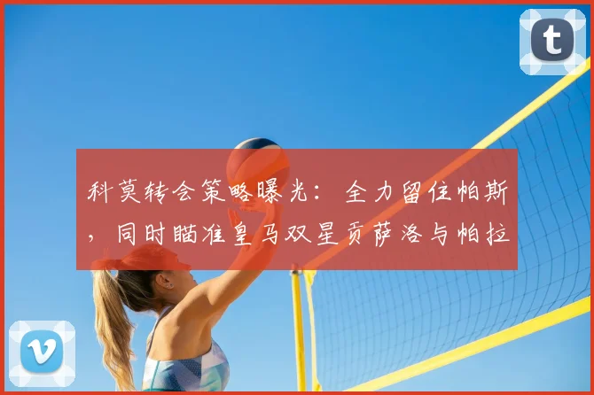 科莫转会策略曝光：全力留住帕斯，同时瞄准皇马双星贡萨洛与帕拉西奥斯