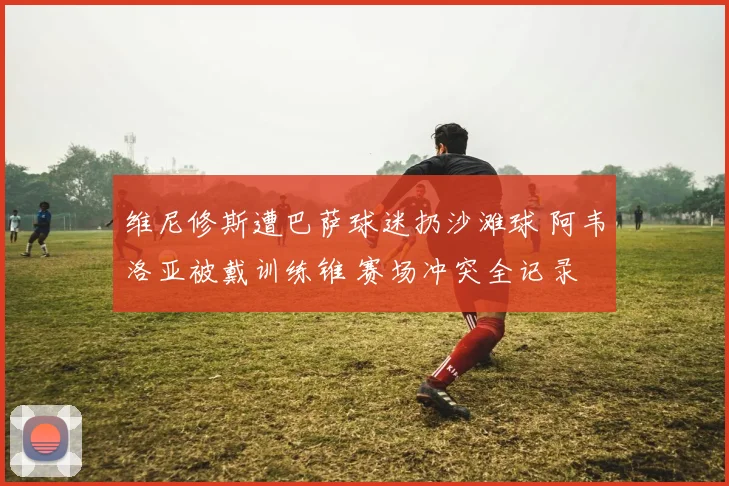 维尼修斯遭巴萨球迷扔沙滩球 阿韦洛亚被戴训练锥 赛场冲突全记录