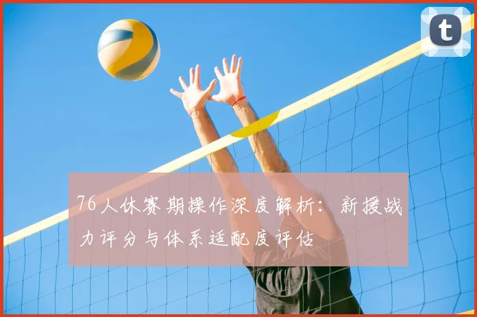 76人休赛期操作深度解析：新援战力评分与体系适配度评估