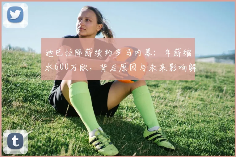 迪巴拉降薪续约罗马内幕：年薪缩水600万欧，背后原因与未来影响解析