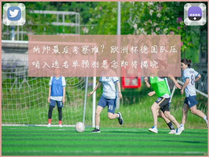 纳帅最后考察谁？欧洲杯德国队压哨入选名单预测悬念即将揭晓