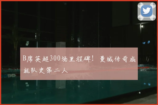 B席英超300场里程碑！曼城传奇成就队史第二人